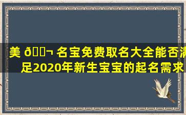 美 🐬 名宝免费取名大全能否满足2020年新生宝宝的起名需求